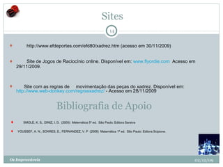 Sites          http://www.efdeportes.com/efd80/xadrez.htm (acesso em 30/11/2009)           Site de Jogos de Raciocínio online. Disponível em:  www.flyordie.com   Acesso em 29/11/2009.         Site com as regras de     movimentação das peças do xadrez. Disponível em:  http://www.web-donkey.com/regrasxadrez/  - Acesso em 28/11/2009  02/12/09 Os Improváveis Bibliografia de Apoio        SMOLE, K. S., DINIZ, I. D.  (2005)  Matemática 5ª ed.  São Paulo: Editora Saraiva  YOUSSEF, A. N., SOARES, E., FERNANDEZ, V. P  (2008)  Matemática 1ª ed.  São Paulo: Editora Scipione.  
