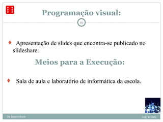 Programação visual:     Sala de aula e laboratório de informática da escola.  02/12/09 Os Improváveis Meios para a Execução:    Apresentação de slides que encontra-se publicado no slideshare. 