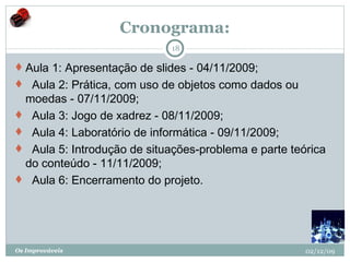 Cronograma: Aula 1: Apresentação de slides - 04/11/2009;    Aula 2: Prática, com uso de objetos como dados ou moedas - 07/11/2009;    Aula 3: Jogo de xadrez - 08/11/2009;    Aula 4: Laboratório de informática - 09/11/2009;    Aula 5: Introdução de situações-problema e parte teórica do conteúdo - 11/11/2009;    Aula 6: Encerramento do projeto. 02/12/09 Os Improváveis 