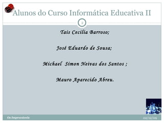 Alunos do Curso Informática Educativa II       Tais Cecilia Barroso;     José Eduardo de Sousa;      Michael  Simon Neivas dos Santos ;      Mauro Aparecido Abreu. 02/12/09 Os Improváveis 