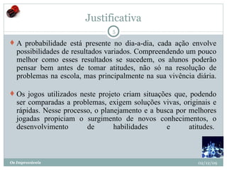 Justificativa A probabilidade está presente no dia-a-dia, cada ação envolve possibilidades de resultados variados. Compreendendo um pouco melhor como esses resultados se sucedem, os alunos poderão pensar bem antes de tomar atitudes, não só na resolução de problemas na escola, mas principalmente na sua vivência diária.    Os jogos utilizados neste projeto criam situações que, podendo ser comparadas a problemas, exigem soluções vivas, originais e rápidas. Nesse processo, o planejamento e a busca por melhores jogadas propiciam o surgimento de novos conhecimentos, o desenvolvimento de habilidades e atitudes.  02/12/09 Os Improváveis 