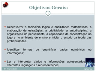   Objetivos Gerais: Desenvolver o raciocínio lógico e habilidades matemáticas, a elaboração de estratégias, a criatividade, a autodisciplina, a organização do pensamento, a capacidade de concentração no jogo e no ambiente de ensino e iniciar o estudo da teoria das probabilidades.   Identificar formas de quantificar dados numéricos ou informações;  Ler e interpretar dados e informações apresentados em diferentes linguagens e representações;  02/12/09 Os Improváveis 