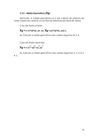 10 
V.3.3 – Média Geométrica (Xg) 
Definição: A média geomét rica é a raiz n-ésima do produto de 
todos valores da variável. A sua fórmula depende dos t ipos de dados. 
Caso de dados simples 
Xg = n√x1*x2*x3...xn ou Xg = (x1*x2*x3...xn)¹/n 
Ex: Calcular a média geomét rica dos valores seguintes: 8, 2, 4. 
Caso de dados repet idos 
Xg = n√x1 * x2 * x3...xn 
Ex: Calcular a média geomét rica dos valores seguintes: 2, 2, 4, 8 5, 
4, 2. 
F1 F2 F3 Fn 
 