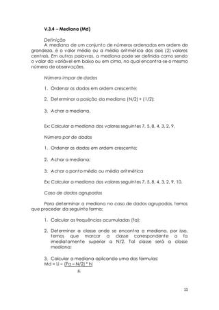 11 
V.3.4 – Mediana (Md) 
Definição 
A mediana de um conjunto de números ordenados em ordem de 
grandeza, é o valor médio ou a média aritmét ica dos dois (2) valores 
cent rais. Em out ras palavras, a mediana pode ser definida como sendo 
o valor da variável em baixo ou em cima, no qual encont ra-se o mesmo 
número de observações. 
Número impar de dados 
1. Ordenar os dados em ordem crescente; 
2. Determinar a posição da mediana (N/2) + (1/2); 
3. Achar a mediana. 
Ex: Calcular a mediana dos valores seguintes 7, 5, 8, 4, 3, 2, 9. 
Número par de dados 
1. Ordenar os dados em ordem crescente; 
2. Achar a mediana; 
3. Achar o ponto médio ou média aritmét ica 
Ex: Calcular a mediana dos valores seguintes 7, 5, 8, 4, 3, 2, 9, 10. 
Caso de dados agrupados 
Para determinar a mediana no caso de dados agrupados, temos 
que proceder da seguinte forma: 
1. Calcular as frequências acumuladas (fa); 
2. Determinar a classe onde se encont ra a mediana, por isso, 
temos que marcar a classe correspondente a fa 
imediatamente superior a N/2. Tal classe será a classe 
mediana; 
3. Calcular a mediana aplicando uma das fórmulas: 
Md = Li – (Fa – N/2) * hi 
Fi 
 