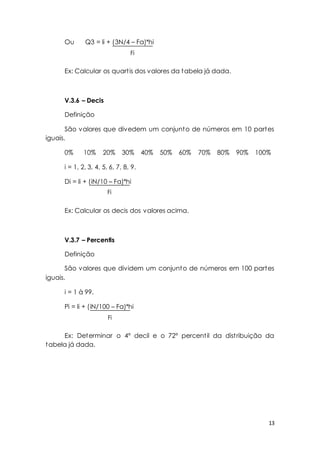 13 
Ou Q3 = li + (3N/4 – Fa)*hi 
Ex: Calcular os quart is dos valores da tabela já dada. 
V.3.6 – Decis 
Definição 
São valores que divedem um conjunto de números em 10 partes 
iguais. 
0% 10% 20% 30% 40% 50% 60% 70% 80% 90% 100% 
i = 1, 2, 3, 4, 5, 6, 7, 8, 9. 
Di = li + (iN/10 – Fa)*hi 
Ex: Calcular os decis dos valores acima. 
V.3.7 – Percentis 
Definição 
São valores que dividem um conjunto de números em 100 partes 
iguais. 
i = 1 à 99. 
Pi = li + (iN/100 – Fa)*hi 
Ex: Determinar o 4º decil e o 72º percent il da dist ribuição da 
tabela já dada. 
Fi 
Fi 
Fi 
 