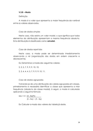 14 
V.3.8 – Moda 
Definição 
A moda é o valor que apresenta a maior frequência da variável 
ent re os valores observados. 
Caso de dados simples 
Neste caso, não existe um valor modal, o que significa que todos 
elementos da dist ribuição apresentam a mesma frequência absoluta. 
Esta dist ribuição é classificada como amodal. 
Caso de dados repet idos 
Neste caso, a moda pode ser determinada imediatamente 
observando o rol (organização dos dados em ordem crescente e 
decrescente). 
Ex: Determinar a moda dos seguintes valores: 
2, 2, 5, 7, 9, 9, 9, 10, 10. 
2, 3, 4, 4, 4, 5, 7, 9, 9, 9, 10, 11. 
Caso de dados agrupados 
Tratando-se de uma dist ribuição de valores agrupados em classes, 
primeiramente é necessário ident ificar a classe que apresenta a mior 
frequência (absoluta da classe modal), à seguir, a moda é calculada 
aplicando a seguinte fórmula: 
Mo = li + (fi - fia)*hi 
(fi – fia) + (fi – fip) 
Ex: Calcular a moda dos valores da tabela já dada. 
 