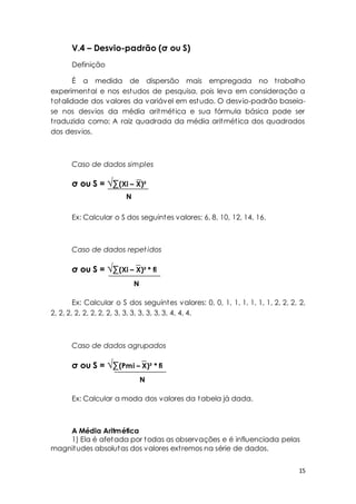 15 
V.4 – Desvio-padrão (σ ou S) 
Definição 
É a medida de dispersão mais empregada no t rabalho 
experimental e nos estudos de pesquisa, pois leva em consideração a 
totalidade dos valores da variável em estudo. O desvio-padrão baseia-se 
nos desvios da média aritmét ica e sua fórmula básica pode ser 
t raduzida como: A raiz quadrada da média aritmét ica dos quadrados 
dos desvios. 
Caso de dados simples 
σ ou S = √Σ(Xi – X)² 
N 
Ex: Calcular o S dos seguintes valores: 6, 8, 10, 12, 14, 16. 
Caso de dados repet idos 
σ ou S = √Σ(Xi – X)² * fi 
N 
Ex: Calcular o S dos seguintes valores: 0, 0, 1, 1, 1, 1, 1, 1, 2, 2, 2, 2, 
2, 2, 2, 2, 2, 2, 2, 2, 3, 3, 3, 3, 3, 3, 3, 4, 4, 4. 
Caso de dados agrupados 
σ ou S = √Σ(Pmi – X)² * fi 
N 
Ex: Calcular a moda dos valores da tabela já dada. 
A Média Aritmética 
1) Ela é afetada por todas as observações e é influenciada pelas 
magnitudes absolutas dos valores ext remos na série de dados. 
 