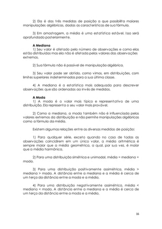 2) Ela é das t rês medidas de posição a que possibilita maiores 
16 
manipulações algébricas, dadas as característ icas de sua fórmula. 
3) Em amost ragem, a média é uma estat íst ica estável. Isso será 
aprofundado posteriormente. 
A Mediana 
1) Seu valor é afetado pelo número de observações e como elas 
estão dist ribuídas mas ela não é afetada pelos valores das observações 
ext remas. 
2) Sua fórmula não é passível de manipulação algébrica. 
3) Seu valor pode ser obt ido, como vimos, em dist ribuições, com 
limites superiores indeterminados para a sua últ ima classe. 
4) A mediana é a estat íst ica mais adequada para descrever 
observações que são ordenadas ao invés de medidas. 
A Moda 
1) A moda é o valor mais t ípico e representat ivo de uma 
dist ribuição. Ela representa o seu valor mais provável. 
2) Como a mediana, a moda também não é influenciada pelos 
valores ext remos da dist ribuição e não permite manipulações algébricas 
como a fórmula da média. 
Existem algumas relações ent re as diversas medidas de posição: 
1) Para qualquer série, exceto quando no caso de todas as 
observações coincidirem em um único valor, a média aritmét ica é 
sempre maior que a média geomét rica, a qual, por sua vez, é maior 
que a média harmônica. 
2) Para uma dist ribuição simét rica e unimodal, média = mediana = 
moda. 
3) Para uma dist ribuição posit ivamente assimét rica, média > 
mediana > moda. A distância ent re a mediana e a média é cerca de 
um terço da distância ent re a moda e a média. 
4) Para uma dist ribuição negat ivamente assimét rica, média < 
mediana < moda. A distância ent re a mediana e a média é cerca de 
um terço da distância ent re a moda e a média. 
 