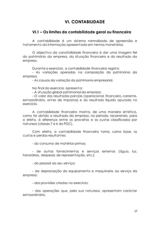 17 
VI. CONTABILIDADE 
VI.1 – Os limites da contabilidade geral ou financeira 
A contabilidade é um sistema normalizado de apreensão e 
t ratamento da informação apresentada em termos monetários. 
O object ivo da conatbilidade financeira é dar uma imagem fiel 
do pat rimónio da empresa, da situação financeira e do resultado da 
empresa. 
Durante o exercício, a contabilidade financeira regista: 
- As variações operadas na composição do pat rimónio da 
empresa; 
- As causas da variação do pat rimonio empresarial. 
No final do exercício apresenta: 
- A situação global pat rimonial da empresa; 
- O valor dos resultados parciais (operacional, financeiro, corrente, 
ext raordinário, antes de impostos) e do resultado líquido apurado no 
exercício. 
A contabilidade financeira most ra, de uma maneira sintét ica, 
como foi obt ido o resultado da empresa, no período, recorrendo, para 
o efeito, à diferença ent re os proveitos e os custos classificados por 
natureza (classes 7 e 6 do PGC). 
Com efeito, a contabilidade financeira toma, como base, os 
custos e perdas resultantes: 
- do consumo de matérias-primas; 
- de out ros fornecimentos e serviços externos (água, luz, 
honorários, despesas de representação, etc.); 
- do pessoal ao seu serviço; 
- da depreciação do equipamento e maquinaria ao serviço da 
empresa; 
- das provisões criadas no exercício; 
- das operações que, pela sua natureza, apresentam carácter 
ext raordinário. 
 