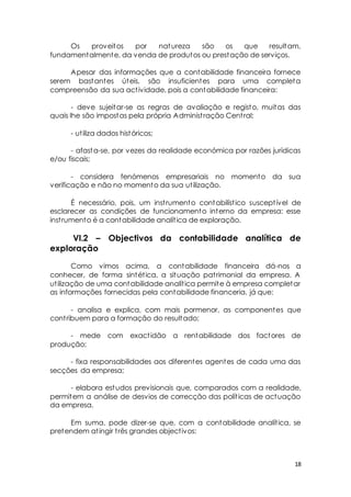 Os proveitos por natureza são os que resultam, 
18 
fundamentalmente, da venda de produtos ou prestação de serviços. 
Apesar das informações que a contabilidade financeira fornece 
serem bastantes úteis, são insuficientes para uma completa 
compreensão da sua act ividade, pois a contabilidade financeira: 
- deve sujeitar-se as regras de avaliação e registo, muitas das 
quais lhe são impostas pela própria Administ ração Cent ral; 
- ut iliza dados históricos; 
- afasta-se, por vezes da realidade económica por razões jurídicas 
e/ou fiscais; 
- considera fenómenos empresariais no momento da sua 
verificação e não no momento da sua ut ilização. 
É necessário, pois, um inst rumento contabilíst ico suscept ível de 
esclarecer as condições de funcionamento interno da empresa: esse 
inst rumento é a contabilidade analít ica de exploração. 
VI.2 – Objectivos da contabilidade analítica de 
exploração 
Como vimos acima, a contabilidade financeira dá-nos a 
conhecer, de forma sintét ica, a situação pat rimonial da empresa. A 
ut ilização de uma contabilidade analít ica permite à empresa completar 
as informações fornecidas pela contabilidade financeria, já que: 
- analisa e explica, com mais pormenor, as componentes que 
cont ribuem para a formação do resultado; 
- mede com exact idão a rentabilidade dos factores de 
produção; 
- fixa responsabilidades aos diferentes agentes de cada uma das 
secções da empresa; 
- elabora estudos previsionais que, comparados com a realidade, 
permitem a análise de desvios de correcção das polít icas de actuação 
da empresa. 
Em suma, pode dizer-se que, com a contabilidade analít ica, se 
pretendem at ingir t rês grandes object ivos: 
 