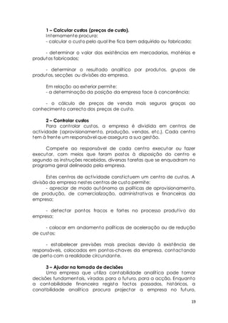 19 
1 – Calcular custos (preços de custo). 
Internamente procura: 
- calcular o custo pelo qual lhe fica bem adquirido ou fabricado; 
- determinar o valor das existências em mercadorias, matérias e 
produtos fabricados; 
- determinar o resultado analít ico por produtos, grupos de 
produtos, secções ou divisões da empresa. 
Em relação ao exterior permite: 
- a determinação da posição da empresa face à concorrência; 
- o cálculo de preços de venda mais seguros graças ao 
conhecimento correcto dos preços de custo. 
2 – Controlar custos 
Para cont rolar custos, a empresa é dividida em cent ros de 
act ividade (aprovisionamento, produção, vendas, etc.). Cada cent ro 
tem à frente um responsável que assegura a sua gestão. 
Compete ao responsável de cada cent ro executar ou fazer 
executar, com meios que foram postos à disposição do cent ro e 
segundo as inst ruções recebidas, diversas tarefas que se enquadram no 
programa geral delineado pela empresa. 
Estes cent ros de act ividade const ictuem um cent ro de custos. A 
divisão da empresa nestes cent ros de custo permite: 
- apreciar de modo autónomo as polít icas de aprovisionamento, 
de produção, de comercialização, administ rat ivas e financeiras da 
empresa; 
- detectar pontos fracos e fortes no processo produt ivo da 
empresa; 
- colocar em andamento polít icas de aceleração ou de redução 
de custos; 
- estabelecer previsões mais precisas devido à existência de 
responsáveis, colocados em pontos-chaves da empresa, contactando 
de perto com a realidade circundante. 
3 – Ajudar na tomada de decisões 
Uma empresa que ut iliza contabilidade analít ica pode tomar 
decisões fundamentais, viradas para o futuro, para a acção. Enquanto 
a contabilidade financeira regista factos passados, históricos, a 
conatbilidade analít ica procura projectar a empresa no futuro, 
 