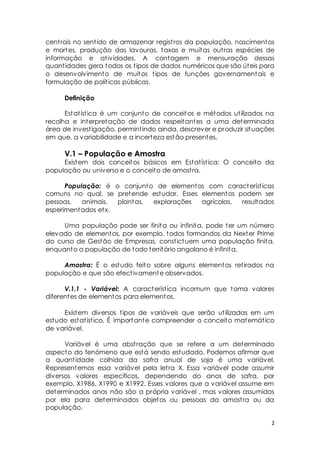cent rais no sent ido de armazenar regist ros da população, nascimentos 
e mortes, produção das lavouras, taxas e muitas out ras espécies de 
informação e at ividades. A contagem e mensuração dessas 
quant idades gera todos os t ipos de dados numéricos que são úteis para 
o desenvolvimento de muitos t ipos de funções governamentais e 
formulação de polít icas públicas. 
2 
Definição 
Estat íst ica é um conjunto de conceitos e métodos ut ilizados na 
recolha e interpretação de dados respeitantes a uma determinada 
área de invest igação, permint indo ainda, descrever e produzir situações 
em que, a variabilidade e a incerteza estão presentes. 
V.1 – População e Amostra 
Existem dois conceitos básicos em Estat íst ica: O conceito da 
população ou universo e o conceito de amost ra. 
População: é o conjunto de elementos com característ icas 
comuns no qual, se pretende estudar. Esses elementos podem ser 
pessoas, animais, plantas, explorações agrícolas, resultados 
esperimentados etx. 
Uma população pode ser finita ou infinita, pode ter um número 
elevado de elementos, por exemplo, todos formandos da Nexter Prime 
do curso de Gestão de Empresas, const ictuem uma população finita, 
enquanto a população de todo território angolano é infinita. 
Amostra: É o estudo feito sobre alguns elementos ret irados na 
população e que são efect ivamente observados. 
V.1.1 - Variável: A característ ica incomum que toma valores 
diferentes de elementos para elementos. 
Existem diversos t ipos de variáveis que serão ut ilizadas em um 
estudo estat íst ico. É importante compreender o conceito matemát ico 
de variável. 
Variável é uma abst ração que se refere a um determinado 
aspecto do fenómeno que está sendo estudado. Podemos afirmar que 
a quant idade colhida da safra anual de soja é uma variável. 
Representemos essa variável pela let ra X. Essa variável pode assumir 
diversos valores específicos, dependendo do anos de safra, por 
exemplo, X1986, X1990 e X1992. Esses valores que a variável assume em 
determinados anos não são a própria variável , mas valores assumidos 
por ela para determinados objetos ou pessoas da amost ra ou da 
população. 
 