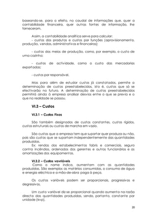 baseando-se, para o efeito, no caudal de informações que, quer a 
contabilidade financeira, quer out ras fontes de informação, lhe 
forneceram. 
Assim, a contabilidade analít ica serve para calcular: 
- custos dos produtos e custos por funções (aprovisionamento, 
20 
produção, vendas, administ rat ivos e financeiros); 
- custos dos meios de produção, como, por exemplo, o custo de 
uma cozinha; 
- custos de act ividade, como o custo das mercadorias 
exportadas; 
- custos por responsável. 
Mas para além de estudar custos já constatados, permite a 
determinação de custos preestabelecidos, isto é, custos que só se 
efect ivarão no futuro. A determinação de custos preestabelecidos 
permit irá ainda à empresa analisar desvios ent re o que se previa e o 
que na realidade se passou. 
VI.3 – Custos 
VI.3.1 – Custos Fixos 
São também designados de custos constantes, custos rígidos, 
custos est ruturais ou custos de marcha em vazio. 
São custos que a empresa tem que suportar quer produza ou não, 
pois são custos que se suportam independentemente das quant idades 
produzidas. 
Ex: rendas dos estabelecimentos fabris e comerciais, seguro 
cont ra incêndios, ordenados dos gerentes e out ros funcionários e as 
amort izações dos equipamentos. 
VI.3.2 – Custos vavriáveis 
Como o nome indica, aumentam com as quant idades 
produzidas. São exemplos as matérias consumidas, o consumo de água 
e energia eléct rica e a mão-de-obra paga à peça. 
Os custos variáveis podem ser proporcionais, progressivos e 
degressivos. 
Um custo variável diz-se proporcional quando aumenta na razão 
directa das quant idades produzidas, sendo, portanto, constante por 
unidade (kvp). 
 