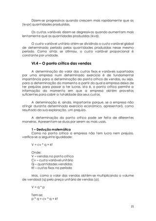 Dizem-se progressivos quando crescem mais rapidamente que as 
21 
(kvpr) quant idades produzidas. 
Os custos variáveis dizem-se degressivos quando aumentam mais 
lentamente que as quant idades produzidas (kvd). 
O custo variável unitário otém-se dividindo o custo variável global 
de determinado período pelas quant idades produzidas nesse mesmo 
período. Como at rás se afirmou, o custo variável proporcional é 
constante por unidade. 
VI.4 – O ponto crítico das vendas 
A determinação do valor dos custos fixos e variáveis suportados 
por uma empresa num determinado exercício é de fundamental 
importância para a determinação do ponto crít ico de vendas, ou seja, 
para a determinação do momento a part ir do qual a empresa deixa de 
ter prejuízos para passar a ter lucros, isto é, o ponto crít ico permite a 
informação do momento em que a empresa obtém proveitos 
suficientes para cobrir a totalidade dos seus custos. 
A deteminação é, ainda, importante porque, se a empresa não 
at ingir durante determinado exercício económico, apresentará, como 
resultado da sua exploração, um prejuízo. 
A determinação do ponto crít ico pode ser feita de diferentes 
maneiras. Apresentam-se duas por serem as mais usais. 
1 – Dedução matemática 
Como no ponto crít ico a empresa não tem lucro nem prejuízo, 
verifica-se a seguinte igualdade: 
V = cv * q + kf 
Onde: 
V – vendas no ponto crít ico 
Cv – custo variável unitário 
Q – quant idades vendidas 
Kf – custos fixos no período 
Mas, como o valor das vendas obtém-se mult iplicando o volume 
de vendasd (q) pelo preço unitário de vendas (p). 
V = q * p 
Tem-se: 
p * q = cv * q + kf 
 
