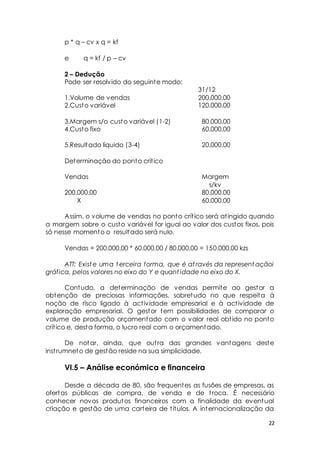 22 
p * q – cv x q = kf 
e q = kf / p – cv 
2 – Dedução 
Pode ser resolvido do seguinte modo: 
31/12 
1.Volume de vendas 200.000,00 
2.Custo variável 120.000,00 
3.Margem s/o custo variável (1-2) 80.000,00 
4.Custo fixo 60.000,00 
5.Resultado líquido (3-4) 20.000,00 
Determinação do ponto crít ico 
Vendas Margem 
s/kv 
200.000,00 80.000,00 
X 60.000,00 
Assim, o volume de vendas no ponto crít ico será at ingido quando 
a margem sobre o custo variável for igual ao valor dos custos fixos, pois 
só nesse momento o resultado será nulo. 
Vendas = 200.000,00 * 60.000,00 / 80.000,00 = 150.000,00 kzs 
ATT: Existe uma terceira forma, que é at ravés da representaçãoi 
gráfica, pelos valores no eixo do Y e quant idade no eixo do X. 
Contudo, a determinação de vendas permite ao gestor a 
obtenção de preciosas informações, sobretudo no que respeita à 
noção de risco ligado à act ividade empresarial e à act ividade de 
exploração empresarial. O gestor tem possibilidades de comparar o 
volume de produção orçamentado com o valor real obt ido no ponto 
crít ico e, desta forma, o lucro real com o orçamentado. 
De notar, ainda, que out ra das grandes vantagens deste 
inst rumneto de gestão reside na sua simplicidade. 
VI.5 – Análise económica e financeira 
Desde a década de 80, são frequentes as fusões de empresas, as 
ofertas públicas de compra, de venda e de t roca. É necessário 
conhecer novos produtos financeiros com a finalidade da eventual 
criação e gestão de uma carteira de t ítulos. A internacionalização da 
 
