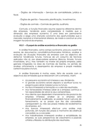 - Órgãos de informação – Serviços de contabilidade, jurídico e 
25 
fiscal. 
- Órgãos de gestão – Tesouraria, planificação, invest imentos. 
- Órgãos de cont rolo – Cont rolo de gestão, auditoria. 
Contudo, a função financeira assume aspectos diferentes dent ro 
das empresas, tendendo para complexidade à medida que a 
dimensão das empresas aumenta. É uma área em permanente 
evolução e exige uma atenção constante das oportunidades que o 
mercado nacional e internacional oferece, de modo a const ruir-se uma 
imagem favorável da empresa. 
VI.5.1 – O papel da análise económica e financeira na gestão 
A análise financeira, como campo autónomo, procura, a part ir do 
exame de documentos conatbilíst icos.financeiros históricos, analisar a 
evolução da situação financeira da emoresa com ao object ivo de 
detectar tendências futuras, t rata-se de um conjunto de técnicas 
aplicadas não só, por observadores externos (Bancos, Estado, futuros 
invest idores, etc.), mas também no interior da própria empresa, pelos 
gestores integrados na área do Cont rolo de Gestão, no sent ido de 
analisar crit icamente o desempenho da empresa e propôr medidas 
correct ivas para o futuro. 
A análise financeira é muitas vezes, feita de acordo com os 
object ivos das ent idades que se relacionam cim a emoresa. Assim: 
 Ao pequeno accionista só interessa o seu dividendo. 
 O grande accionista estará disposto a sacrificar lucros no 
presente para obter maiores lucros no futuro. 
 Ao fisco interessará a formação e o valor dos resultados. 
 Aos fornecedores interessa saber se a emrpesa cont inua a 
ter capacidades de solver os seus compromissos. 
 Aos clientes que dependem intensamente dos produtos da 
empresa interessa analisar se a empresa está 
financeiramente qualificada, se poderá haver rupturas de 
fornecimento, se os prazos que lhe são concedidos 
correspondem ou não aos prazos médios de recebimentos 
da empresa, ect . 
 Aos bancos interessará efectuar uma análise mais 
profunda, em função dos prazos e montante de crédito já 
concedido ou a conceder. 
 Aos t rabalhadores interessará analisar a estabilidade da 
empresa, as suas perspect ivas de crescimento e possíveis 
critérios ut ilizados na dist ribuição dos resultados. 
 