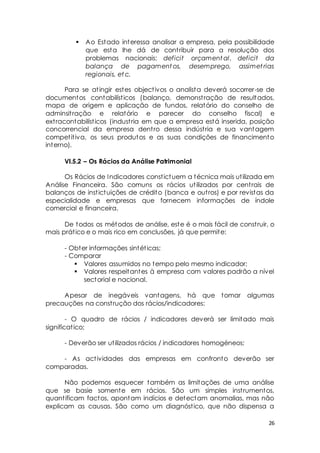  Ao Estado interessa analisar a empresa, pela possibilidade 
que esta lhe dá de cont ribuir para a resolução dos 
problemas nacionais: deficit orçamental, deficit da 
balança de pagamentos, desemprego, assimet rias 
regionais, etc. 
Para se at ingir estes object ivos o analista deverá socorrer-se de 
documentos contabilíst icos (balanço, demonst ração de resultados, 
mapa de origem e aplicação de fundos, relatório do conselho de 
adminsit ração e relatório e parecer do conselho fiscal) e 
ext racontabilíst icos (indust ria em que a empresa está inserida, posição 
concorrencial da empresa dent ro dessa indúst ria e sua vantagem 
compet it iva, os seus produtos e as suas condições de financimento 
interno). 
26 
VI.5.2 – Os Rácios da Análise Patrimonial 
Os Rácios de Indicadores const ictuem a técnica mais ut ilizada em 
Análise Financeira. São comuns os rácios ut ilizados por cent rais de 
balanços de inst ictuições de crédito (banca e out ros) e por revistas da 
especialidade e empresas que fornecem informações de índole 
comercial e financeira. 
De todos os métodos de análise, este é o mais fácil de const ruir, o 
mais prát ico e o mais rico em conclusões, já que permite: 
- Obter informações sintét icas; 
- Comparar 
 Valores assumidos no tempo pelo mesmo indicador; 
 Valores respeitantes à empresa com valores padrão a nível 
sectorial e nacional. 
Apesar de inegáveis vantagens, há que tomar algumas 
precauções na const rução dos rácios/indicadores: 
- O quadro de rácios / indicadores deverá ser limitado mais 
significat ico; 
- Deverão ser ut ilizados rácios / indicadores homogéneos; 
- As act ividades das empresas em confronto deverão ser 
comparadas. 
Não podemos esquecer também as limitações de uma análise 
que se basie somente em rácios. São um simples inst rumentos, 
quant ificam factos, apontam indícios e detectam anomalias, mas não 
explicam as causas. São como um diagnóst ico, que não dispensa a 
 
