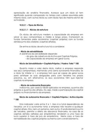 apreciação do analista financeiro. Acresce que um rácio só tem 
significado quando comparado no tempo com valores assumidos pelo 
mesmo rácio, com out ros rácios ou com rácios t ipo do mesmo sector de 
act ividade. 
27 
VI.5.2.1 – Tipos de Rácios 
VI.5.2.1.1 - Rácios de estrutura 
Os rácios de est rutura medem a capacidade da empresa em 
solver os seus compromissos a médio e longo prazo. Comparam os 
fundos fornecidos pelos accionistas (capitais próprios) com os fundos 
obt idos junto dos credores (capitais alheios). 
De ent re os rácios de est rutura há a considerar: 
- Rácio de solvabilidade 
A existência da solvabilidade depende: 
- do grau de cobertura do Act ivo por Capitais Próprios. 
- da capacidade da empresa em gerar lucros. 
Rácio de Solvabilidade = Capitais Próprios / Passivo Total * 100 
Quanto maior o valor deste rácio, melhor a empresa responde 
aos seus compromissos, mantendo uma certa autonomia financeira. Se 
o rácio for inferior a 1, a empresa tem que ser capaz de gerar lucros 
para sat isfazer as suas obrigações para com terceiros nos prazos 
previstos, ou, em alternat iva, os seus accionistas têm que injectar 
capitais na empresa. 
- Rácio de autonomia financeira 
Indica-nos, por cada $ 100,00 aplicados na empresa, quantos são 
próprios e quantos são alheios. Ou seja, mede a part icipação do capital 
próprio no financiamento da empresa. 
Rácio de autonomia financeira = Capitais Próprios / Activo Líquido 
* 100 
Este indicador varia ent re 0 e 1. Zero é a total dependência de 
terceiros; um é a autonomia total, a empresa não recorre a qualquer 
capital alheio. Ora, nem um ext remo, nem out ro. O endividamento junto 
de terceiros, permite o efeito da alavanca financeira, no caso de os 
capitais obt idos (alheios) por emprést imos renderem a uma taxa de 
lucro superior à taxa de juro do emprést imo. Neste caso, a taxa de 
rentabilidade dos capitais próprios aumenta com o endividamento. 
 