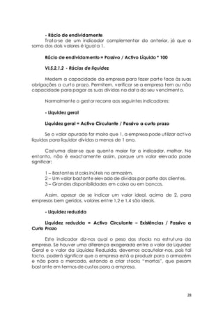 - Rácio de endividamente 
Trata-se de um indicador complementar do anterior, já que a 
28 
soma dos dois valores é igual a 1. 
Rácio de endividamento = Passivo / Activo Líquido * 100 
VI.5.2.1.2 - Rácios de liquidez 
Medem a capacidade da empresa para fazer parte face às suas 
obrigações a curto prazo. Permitem, verificar se a empresa tem ou não 
capacidade para pagar as suas dívidas na data do seu vencimento. 
Normalmente o gestor recorre aos seguintes indicadores: 
- Liquidez geral 
Liquidez geral = Activo Circulante / Passivo a curto prazo 
Se o valor apurado for mairo que 1, a empresa pode ut ilizar act ivo 
líquidos para liquidar dívidas a menos de 1 ano. 
Costuma dizer-se que quanto maior for o indicador, melhor. No 
entanto, não é exactamente assim, porque um valor elevado pode 
significar: 
1 – Bastantes stcoks inúteis no armazém. 
2 – Um valor bastante elevado de dívidas por parte dos clientes. 
3 – Grandes disponibilidades em caixa ou em bancos. 
Assim, apesar de se indicar um valor ideal, acima de 2, para 
empresas bem geridas, valores ent re 1,2 e 1,4 são ideais. 
- Liquidez reduzida 
Liquidez reduzida = Activo Circulante – Existências / Passivo a 
Curto Prazo 
Este indicador diz-nos qual o peso dos stocks na est rutura da 
empresa. Se houver uma diferença exagerada ent re o valor da Liquidez 
Geral e o valor da Liquidez Reduzida, devemos acautelar-nos, pois tal 
facto, poderá significar que a empresa está a produzir para o armazém 
e não para o mercado, est ando a criar st ocks “mort os”, que pesam 
bastante em termos de custos para a empresa. 
 