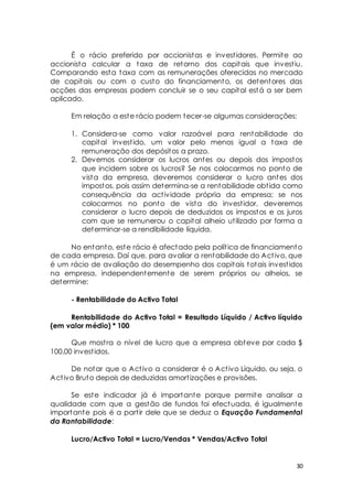 É o rácio preferido por accionistas e invest idores. Permite ao 
accionista calcular a taxa de retorno dos capitais que invest iu. 
Comparando esta taxa com as remunerações oferecidas no mercado 
de capitais ou com o custo do financiamento, os detentores das 
acções das empresas podem concluir se o seu capital está a ser bem 
aplicado. 
Em relação a este rácio podem tecer-se algumas considerações: 
1. Considera-se como valor razoável para rentabilidade do 
capital invest ido, um valor pelo menos igual a taxa de 
remuneração dos depósitos a prazo. 
2. Devemos considerar os lucros antes ou depois dos impostos 
que incidem sobre os lucros? Se nos colocarmos no ponto de 
vista da empresa, deveremos considerar o lucro antes dos 
impostos, pois assim determina-se a rentabilidade obt ida como 
consequência da act ividade própria da empresa; se nos 
colocarmos no ponto de vista do invest idor, deveremos 
considerar o lucro depois de deduzidos os impostos e os juros 
com que se remunerou o capital alheio ut ilizado por forma a 
determinar-se a rendibilidade líquida. 
No entanto, este rácio é afectado pela polít ica de financiamento 
de cada empresa. Daí que, para avaliar a rentabilidade do Act ivo, que 
é um rácio de avaliação do desempenho dos capitais totais invest idos 
na empresa, independentemente de serem próprios ou alheios, se 
determine: 
30 
- Rentabilidade do Activo Total 
Rentabilidade do Activo Total = Resultado Líquido / Activo líquido 
(em valor médio) * 100 
Que most ra o nível de lucro que a empresa obteve por cada $ 
100,00 invest idos. 
De notar que o Act ivo a considerar é o Act ivo Líquido, ou seja, o 
Act ivo Bruto depois de deduzidas amort izações e provisões. 
Se este indicador já é importante porque permite analisar a 
qualidade com que a gestão de fundos foi efectuada, é igualmente 
importante pois é a part ir dele que se deduz a Equação Fundamental 
da Rantabilidade: 
Lucro/Activo Total = Lucro/Vendas * Vendas/Activo Total 
 