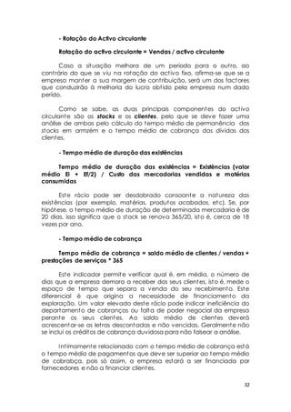32 
- Rotação do Activo circulante 
Rotação do activo circulante = Vendas / activo circulante 
Caso a situação melhora de um período para o out ro, ao 
cont rário do que se viu na rotação do act ivo fixo, afirma-se que se a 
empresa manter a sua margem de cont ribuição, será um dos factores 
que conduzirão à melhoria do lucro obt ido pela empresa num dado 
perído. 
Como se sabe, as duas principais componentes do act ivo 
circulante são os stocks e os clientes, pelo que se deve fazer uma 
análise de ambas pelo cálculo do tempo médio de permanência dos 
stocks em armzém e o tempo médio de cobrança das dívidas dos 
clientes. 
- Tempo médio de duração das existências 
Tempo médio de duração das existências = Existências (valor 
médio Ei + Ef/2) / Custo das mercadorias vendidas e matérias 
consumidas 
Este rácio pode ser desdobrado consoante a natureza das 
existências (por exemplo, matérias, produtos acabados, etc). Se, por 
hipótese, o tempo médio de duração de determinada mercadoria é de 
20 dias, isso significa que o stock se renova 365/20, isto é, cerca de 18 
vezes por ano. 
- Tempo médio de cobrança 
Tempo médio de cobrança = saldo médio de clientes / vendas + 
prestações de serviços * 365 
Este indicador permite verificar qual é, em média, o número de 
dias que a empresa demora a receber dos seus clientes, isto é, mede o 
espaço de tempo que separa a venda do seu recebimento. Este 
diferencial é que origina a necessidade de financiamento da 
exploração. Um valor elevado deste rácio pode indicar ineficiência do 
departamento de cobranças ou falta de poder negocial da empresa 
perante os seus clientes. Ao saldo médio de clientes deverá 
acrescentar-se as let ras descontadas e não vencidas. Geralmente não 
se inclui os créditos de cobrança duvidosa para não falsear a análise. 
Int imamente relacionado com o tempo médio de cobrança está 
o tempo médio de pagamentos que deve ser superior ao tempo médio 
de cobrabça, pois só assim, a empresa estará a ser financiada por 
fornecedores e não a financiar clientes. 
 