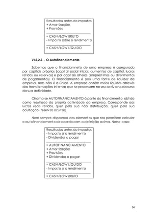 34 
Resultados antes do impostos 
+ Amort izações 
+ Provisões 
____________________________ 
= CASH FLOW BRUTO 
- Imposto sobre o rendimento 
____________________________ 
= CASH FLOW LÍQUIDO 
VI.5.2.3 – O Autofinanciamento 
Sabemos que o financiamneto de uma empresa é assegurado 
por capitais próprios (capital social inicial, aumentos de capital, lucros 
ret idos ou reservas) e por capitais alheios (emprést imos ou diferimentos 
de pagamentos). O financiamento é pois uma fonte de liquidez da 
empresa, mas não é a única. A empresa obtém meios líquidos at ravés 
das t ransformações internas que se processam no seu act ivo no decurso 
da sua act ividade. 
Chama-se AUTOFINANCIAMENTO à parte do financimento obt ido 
como resultado da própria act ividade da empresa. Corresponde aos 
lucros reais ret idos, quer pela sua não dist ribuição, quer pela sua 
ocultação (reservas ocultas). 
Nem sempre disposmos dos elementos que nos permitem calcular 
o autofinanciamento de acordo com a definição acima. Nesse caso: 
Resultados antes do impostos 
- Imposto s/ o rendimento 
- Dividendos a pagar 
____________________________ 
= AUTOFINANCIAMENTO 
+ Amort izações 
+ Provisões 
+ Dividendos a pagar 
____________________________ 
= CASH FLOW LÍQUIDO 
- Imposto s/ o rendimento 
____________________________ 
= CASH FLOW BRUTO 
