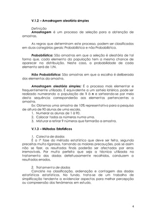 4 
V.1.2 – Amostragem aleatória simples 
Definição 
Amostragem é um processo de seleção para a obtenção de 
amost ras. 
As regras que determinam este processo, podem ser classificadas 
em duas categórias gerais: Probabilíst ica e não Probabilíst ica. 
Probabilística: São amost ras em que a seleção é aleatória de tal 
forma que, cada elemento da população tem a mesma chance de 
aparecer na dist ribuição. Neste caso, a probabilidade de cada 
elemento será de 1/N. 
Não Probabilística: São amost ras em que a escolha é deliberada 
dos elementos da amost ra. 
Amostragem aleatória simples: É o processo mais elementar e 
frequentemente ut ilizado. É equivalente a um sorteio lotérico, pode ser 
realizado numerando a população de 1 à n e sorteando-se por meio 
desta sequência corresponderão aos elementos pertencentes a 
amost ra. 
Ex: Obtemos uma amost ra de 10% representat ivo para a pesquisa 
de altura de 90 alunos de uma escola. 
1. Numerar os alunos de 1 à 90. 
2. Colocar todos os números numa urna. 
3. Misturar e ret irar 9 números que formarão a amost ra. 
V.1.3 – Métodos Estatísticos 
1. Colecta de dados 
É a Iª fase do método estat íst ico que deve ser feita, segundo 
preceitos muito rigorosos, tornando as maiores precauções, pois se assim 
não se fizer, os resultados finais poderão ser afectados por erros 
irremovíveis. Por muito perfeito que seja a técnica ut ilizada no 
t ratamento dos dados defeituosamente recolhidos, conduzem a 
resultados errados. 
2. Tratamento de dados 
Conciste na classificação, ordenação e contagem dos dados 
estat íst icos estat íst icos. No fundo, t rata-se de um t rabalho de 
simplificação tendente a evidenciar aspectos para melhor percepção 
ou compreensão dos fenómenos em estudo. 
 