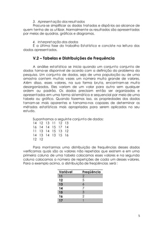 3. Apresentação dos resultados 
Procura-se simplificar os dados t ratados e dispô-los ao alcance de 
quem tenha de os ut ilizar. Normalmente os resultados são apresentados 
por meios de quadros, gráficos e diagramas. 
4. Interpretação dos dados 
É a últ ima fase do t rabalho Estat íst ico e conciste na leitura dos 
5 
dados apresentados. 
V.2 – Tabelas e Distribuições de Frequência 
A análise estat íst ica se inicia quando um conjunto conjunto de 
dados torna-se disponível de acordo com a definição do problema da 
pesquisa. Um conjunto de dados, seja de uma população ou de uma 
amost ra contem muitas vezes um número muito grande de valores. 
Além disso, esses valores, na sua forma bruta, encont ram-se muito 
desorganizados. Eles variam de um valor para out ro sem qualquer 
ordem ou padrão. Os dados precisam então ser organizados e 
apresentados em uma forma sistemát ica e sequencial por meio de uma 
tabela ou gráfico. Quando fazemos isso, as propriedades dos dados 
tornam-se mais aparentes e tornamo-nos capazes de determinar os 
métodos estat íst icos mais apropriados para serem aplicados no seu 
estudo. 
Suponhamos o seguinte conjunto de dados: 
14 12 13 11 12 13 
16 14 14 15 17 14 
11 13 14 15 13 12 
14 13 14 13 15 16 
12 12 
Para montarmos uma dist ribuição de frequências desses dados 
verificamos quais são os valores não repet idos que existem e em uma 
primeira coluna de uma tabela colocamos esses valores e na segunda 
coluna colocamos o número de repet ições de cada um desses valores. 
Para o exemplo acima, a dist ribuição de freqüências será : 
Variável Freqüência 
11 2 
12 5 
13 6 
14 7 
15 3 
16 2 
17 1 
 