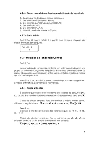 V.2.6 – Etapas para elaboração de uma disribuição de frequência 
8 
1. Reagrupar os dados em ordem crescente; 
2. Determinar o Xi(max) e o Xi(min); 
3. Determinar a Amplitude amost ral (AA); 
4. Det erminar K=√n; 
5. Determinar hi=AA/K; 
6. Ident ificar o limite inferior li= Xi(min); 
V.2.7 – Ponto Médio 
Definição: O ponto médio é o ponto que divide o intervalo de 
classe em duas partes iguais. 
PMI = Li + li 
2 
V.3 – Medidas de Tendência Central 
Definição 
Uma medida de tendência cent ral é um valor calculado para um 
grupo ou uma dist ribuição de frequência e ut ilizado para descrever os 
dados observados. As mais importantes são: As médias, mediana, moda 
quart is, decis e percent is. 
Há vários t ipos de médias, sendo as mais importantes as seguintes: 
a média aritmét ica, geomét rica e harmónica. 
V.3.1 – Média aritmética 
É igual ao quoeficiente ent re a soma dos valores do conjunto (X1, 
X2, X3...Xn) e o número total dos valores (N). É representado pela let ra X. 
Casos de dados simples: Para determinar a média nestes casos, 
ut iliza-se a seguinte forma: X = x1 + x2 + x3...+ xn / n ou X = Σxi / N. 
Exercício 
Calcular a média aritmét ica dos valores seguintes 10, 14, 13, 15, 
18, 12, 16. 
Casos de dados repet idos: Se os números de x1, x2, x3...xn 
ocorrem de f1, f2, f3...fn então, a média aritmét ica será: 
X = (x1.f1) + (x2.f2) + (x3.f3)...+(xn.fn) / n 
 