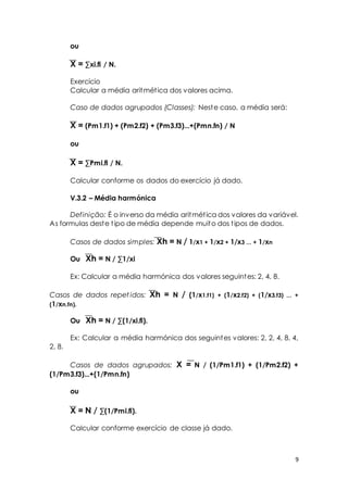 9 
ou 
X = Σxi.fi / N. 
Exercício 
Calcular a média aritmét ica dos valores acima. 
Caso de dados agrupados (Classes): Neste caso, a média será: 
X = (Pm1.f1) + (Pm2.f2) + (Pm3.f3)...+(Pmn.fn) / N 
ou 
X = ΣPmi.fi / N. 
Calcular conforme os dados do exercício já dado. 
V.3.2 – Média harmónica 
Definição: É o inverso da média aritmét ica dos valores da variável. 
As formulas deste t ipo de média depende muito dos t ipos de dados. 
Casos de dados simples: Xh = N / 1/x1 + 1/x2 + 1/x3 ... + 1/xn 
Ou Xh = N / Σ1/xi 
Ex: Calcular a média harmónica dos valores seguintes: 2, 4, 8. 
Casos de dados repet idos: Xh = N / (1/x1.f1) + (1/x2.f2) + (1/x3.f3) ... + 
(1/xn.fn). 
Ou Xh = N / Σ(1/xi.fi). 
Ex: Calcular a média harmónica dos seguintes valores: 2, 2, 4, 8, 4, 
2, 8. 
Casos de dados agrupados: X = N / (1/Pm1.f1) + (1/Pm2.f2) + 
(1/Pm3.f3)...+(1/Pmn.fn) 
ou 
X = N / Σ(1/Pmi.fi). 
Calcular conforme exercício de classe já dado. 
 