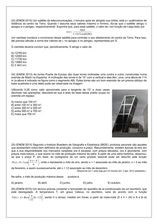23) (ENEM 2010) Um satélite de telecomunicações, t minutos após ter atingido sua órbita, está a r quilômetros de
distância do centro da Terra. Quando r assume seus valores máximo e mínimo, diz-se que o satélite atingiu o
apogeu e o perigeu, respectivamente. Suponha que, para esse satélite, o valor de r em função de t seja dado por
)06,0cos(15,01
5865
)(
t
tr


Um cientista monitora o movimento desse satélite para controlar o seu afastamento do centro da Terra. Para isso,
ele precisa calcular a soma dos valores de r, no apogeu e no perigeu, representada por S.
O cientista deveria concluir que, periodicamente, S atinge o valor de
A) 12765 km.
B) 12000 km.
C) 11730 km.
D) 10965 km.
E) 5 865 km.
24) (ENEM 2013) As torres Puerta de Europa são duas torres inclinadas uma contra a outra, construídas numa
avenida de Madri na Espanha. A inclinação das torres é de 15° com a vertical e elas têm, uma, uma altura de 114
m (a altura é indicada na figura como o segmento AB). Estas torres são um bom exemplo de um prisma oblíquo de
base quadrada e uma delas pode ser observada na imagem.
Utilizando 0,26 como valor aproximado para a tangente de 15° e duas casas
decimais nas operações, descobre-se que a área da base desse prédio ocupa na
avenida um espaço
A) menor que 100 m2.
B) entre 100 m2 e 300 m2.
C) entre 300 m2 e 500 m2.
D) entre 500 m2 e 700 m2.
E) maior que 700 m2.
25) (ENEM 2015) Segundo o Instituto Brasileiro de Geografia e Estatística (IBGE), produtos sazonais são aqueles
que apresentam ciclos bem definidos de produção, consumo e preço. Resumidamente, existem épocas do ano em
que a sua disponibilidade nos mercados varejistas ora é escassa, com preços elevados, ora é abundante, com
preços mais baixos, o que ocorre no mês de produção máxima da safra. A partir de uma série histórica, observou-
se que o preço P, em reais, do quilograma de um certo produto sazonal pode ser descrito pela função





 

6
cos58)(
 x
xP , onde x representa o mês do ano, sendo x = 1 associado ao mês de janeiro, x = 2 ao mês
de fevereiro, e assim sucessivamente, até x = 12 associado ao mês de dezembro.
(Disponível em:< www.ibge.gov.b>r.Acesso em: 2 ago. 2012 (adaptado).)
Na safra, o mês de produção máxima desse produto é
A) janeiro. B) abril. C) junho. D) julho. E) outubro.
26) (ENEM 2015) Um técnico precisa consertar o termostato do aparelho de ar-condicionado de um escritório, que
está desregulado. A temperatura T, em graus Celsius, no escritório, varia de acordo com a função
 





 12
12
)( hBsenAhT

, sendo h o tempo, medido em horas, a partir da meia-noite (0 ≤ h < 24) e A e B os
 