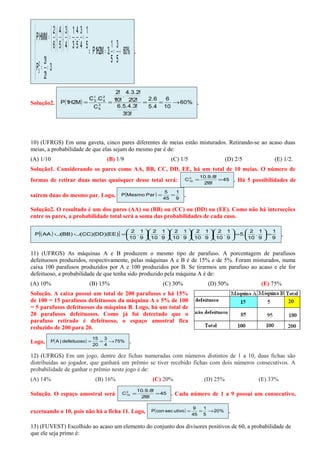 ( )
( ) %60
5
3
5
1
.3M2H1P
3
!2
!3
P
5
1
4
3
.
5
4
.
3
1
4
3
.
5
4
.
6
2
HMMP
2
3
→==⇒






==
==

















=
.
Solução2. ( ) %60
10
6
4.5
6.2
!3!3
!3.4.5.6
!2!2
!2.3.4
.
!0!1
!2
C
C.C
M2H1P 3
6
2
4
1
2
→==== .
10) (UFRGS) Em uma gaveta, cinco pares diferentes de meias estão misturados. Retirando-se ao acaso duas
meias, a probabilidade de que elas sejam do mesmo par é de:
(A) 1/10 (B) 1/9 (C) 1/5 (D) 2/5 (E) 1/2.
Solução1. Considerando os pares como AA, BB, CC, DD, EE, há um total de 10 meias. O número de
formas de retirar duas meias quaisquer desse total será: 45
!8!2
!8.9.10
C2
10 == . Há 5 possibilidades de
saírem duas do mesmo par. Logo, ( )
9
1
45
5
ParMesmoP == .
Solução2. O resultado é um dos pares (AA) ou (BB) ou (CC) ou (DD) ou (EE). Como não há interseções
entre os pares, a probabilidade total será a soma das probabilidades de cada caso.
( )[ ]
9
1
9
1
.
10
2
.5
9
1
.
10
2
.
9
1
.
10
2
.
9
1
.
10
2
.
9
1
.
10
2
.
9
1
.
10
2
)EE)(DD)(CC()BB(AAP =





=





























=∪∪ .
11) (UFRGS) As máquinas A e B produzem o mesmo tipo de parafuso. A porcentagem de parafusos
defeituosos produzidos, respectivamente, pelas máquinas A e B é de 15% e de 5%. Foram misturados, numa
caixa 100 parafusos produzidos por A e 100 produzidos por B. Se tirarmos um parafuso ao acaso e ele for
defeituoso, a probabilidade de que tenha sido produzido pela máquina A é de:
(A) 10% (B) 15% (C) 30% (D) 50% (E) 75%
Solução. A caixa possui um total de 200 parafusos e há 15%
de 100 = 15 parafusos defeituosos da máquina A e 5% de 100
= 5 parafusos defeituosos da máquina B. Logo, há um total de
20 parafusos defeituosos. Como já foi detectado que o
parafuso retirado é defeituoso, o espaço amostral fica
reduzido de 200 para 20.
Logo, ( ) %75
4
3
20
15
defeituoso|AP →== .
12) (UFRGS) Em um jogo, dentre dez fichas numeradas com números distintos de 1 a 10, duas fichas são
distribuídas ao jogador, que ganhará um prêmio se tiver recebido fichas com dois números consecutivos. A
probabilidade de ganhar o prêmio neste jogo é de:
(A) 14% (B) 16% (C) 20% (D) 25% (E) 33%
Solução. O espaço amostral será 45
!8!2
!8.9.10
C2
10 == . Cada número de 1 a 9 possui um consecutivo,
excetuando o 10, pois não há a ficha 11. Logo, ( ) %20
5
1
45
9
utivosecconP →== .
13) (FUVEST) Escolhido ao acaso um elemento do conjunto dos divisores positivos de 60, a probabilidade de
que ele seja primo é:
 
