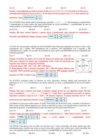 (A) 1/2 (B) 1/3 (C) 1/4 (D) 1/5 (E) 1/6
Solução. A decomposição em fatores primos de 60 é (2 x 2 x 3 x 5) = 22
x 3 x 5. O número de divisores é
calculado pelo produto (2+1).(1+1).(1+1) = 12. Os únicos divisores primos são 2, 3 e 5, num total de três
elementos. Logo, ( )
4
1
12
3
imoPrDivP == .
14) (VUNESP) Numa gaiola estão 9 camundongos rotulados 1 , 2 , 3 , . . . , 9 . Selecionando-se conjuntamente
2 camundongos ao acaso (todos têm igual possibilidade de serem escolhidos) , a probabilidade de que na
seleção ambos os camundongos tenham rótulo ímpar é:
(A) 0,3777... (B) 0,47 (C) 0,17 (D) 0,2777... (E) 0,1333...
Solução. Há cinco rótulos ímpares e quatro pares. Considerando cada retirada de camundongo e
buscando a possibilidades (Ímpar, Ímpar), temos: ( ) ...2777,0
18
5
8
4
.
9
5
IIP === .
15) (FEI) Em uma pesquisa realizada em uma Faculdade foram feitas duas perguntas aos alunos. Cento e vinte
responderam sim a ambas; 300 responderam sim à primeira; 250 responderam sim à segunda e 200
responderam não a ambas. Se um aluno for escolhido ao acaso, qual é a probabilidade de ele ter respondido não
à primeira pergunta?
(A) 1/7 (B) 1/2 (C) 3/8 (D) 11/21 (E) 4/25
Solução. O número de alunos será a soma do número de alunos que responderam
SIM com o número de alunos que responderam NÃO. Como há interseção nas
respostas sim, forma-se o diagrama mostrado.
i) Total de alunos: 180 + 120 + 130 + 200 = 630 alunos.
ii) Responderam NÃO à primeira pergunta: 130 + 200 330 alunos. Observe que
responder NÃO à primeira pergunta, implica em responder SIM somente segunda
pergunta ou NÃO a ambas. Logo, ( )
21
11
63
33
630
330
Pª1NP === .
16) (FATEC) Considere todos os números de cinco algarismos distintos obtidos pela permutação dos
algarismos 4, 5, 6, 7 e 8. Escolhendo-se um desses números, ao acaso, a probabilidade de ele ser um número
ímpar é:
(A) 1 (B) 1/2 (C) 2/5 (D) 1/4 (E) 1/5
Solução. Para que o número seja ímpar a unidades simples deverá ser um algarismo ímpar. Há dois
casos a considerar: _ _ _ _ 5 e _ _ _ _ 7. Como 5 e 7 estão fixos, a permutação será entre os quatro
algarismos restantes. Logo há 2.4! = 2(24) = 48 números ímpares. O espaço amostral será 5! = 120
números de cinco algarismos distintos. Logo, ( ) 5
2
30
12
120
48
NÍmparP === .
17) (Objetivo) Uma urna contém apenas 10 bolas. Essas bolas são de diversas cores, e somente 4 são brancas.
Sabe-se que as bolas diferem apenas na cor. Retira-se uma bola ao acaso, e em seguida retira-se outra bola, sem
reposição da primeira. A probabilidade de obter duas bolas que não sejam ambas brancas é:
(A) 2/15 (B) 13/15 (C) 1/3 (D) 3/5 (E) 2/9
Solução. Como há várias possibilidades, o evento complementar E = {duas bolas brancas} facilitará o
cálculo: ( )
15
2
3
1
.
5
2
9
3
.
10
4
BBP === . Logo, o evento pedido é o complementar desse:
( ) 15
13
15
2
1BBP =−= .
18) (EFOA) Uma pessoa tem em mãos um chaveiro com 5 chaves parecidas, das quais apenas uma abre
determinada porta. Escolhe uma chave ao acaso, tenta abrir a porta, mas verifica que a chave escolhida não
serve. Na segunda tentativa, com as chaves restantes, a probabilidade de a pessoa abrir a porta é de:
(A) 20% (B) 25% (C) 40% (D) 75% (E) 80%
 