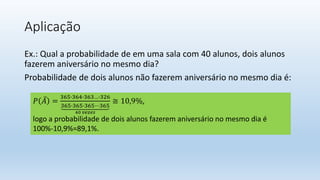 Aplicação
Ex.: Qual a probabilidade de em uma sala com 40 alunos, dois alunos
fazerem aniversário no mesmo dia?
Probabilidade de dois alunos não fazerem aniversário no mesmo dia é:
𝑃 𝐴 =
365∙364∙363…∙326
365∙365∙365⋯365
40 𝑣𝑒𝑧𝑒𝑠
≅ 10,9%,
logo a probabilidade de dois alunos fazerem aniversário no mesmo dia é
100%-10,9%=89,1%.
 