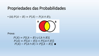 Propriedades das Probabilidades
• (iii) 𝑃 𝐴 − 𝐵 = 𝑃 𝐴 − 𝑃(𝐴 ∩ 𝐵);
Prova:
𝑃 𝐴 = 𝑃[ 𝐴 − 𝐵 ∪ 𝐴 ∩ 𝐵 ]
𝑃 𝐴 = 𝑃 𝐴 − 𝐵 ] + 𝑃[ 𝐴 ∩ 𝐵
𝑃 𝐴 − 𝑃 𝐴 ∩ 𝐵 = 𝑃 𝐴 − 𝐵 ∎
 