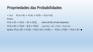 Propriedades das Probabilidades
• 𝑖𝑣 𝑃 𝐴 ∪ 𝐵 = 𝑃 𝐴 + 𝑃 𝐵 − 𝑃(𝐴 ∩ 𝐵)
Prova:
𝑃 𝐴 ∪ 𝐵 = 𝑃[ 𝐴 − 𝐵 ∪ 𝐵 ]; como (A-B) e B são disjuntos;
𝑃 𝐴 ∪ 𝐵 = 𝑃 𝐴 − 𝐵 + 𝑃 𝐵 ; mas 𝑃 𝐴 − 𝐵 = 𝑃 𝐴 − 𝑃(𝐴 ∩ 𝐵)
Assim, 𝑃 𝐴 ∪ 𝐵 = 𝑃 𝐴 − 𝑃 𝐴 ∩ 𝐵 + 𝑃(𝐵) = 𝑃 𝐴 + 𝑃 𝐵 − 𝑃 𝐴 ∩ 𝐵 ∎
 