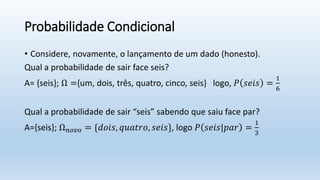 Probabilidade Condicional
• Considere, novamente, o lançamento de um dado (honesto).
Qual a probabilidade de sair face seis?
A= {seis}; Ω ={um, dois, três, quatro, cinco, seis} logo, 𝑃 𝑠𝑒𝑖𝑠 =
1
6
Qual a probabilidade de sair “seis” sabendo que saiu face par?
A={seis}; Ω𝑛𝑜𝑣𝑜 = {𝑑𝑜𝑖𝑠, 𝑞𝑢𝑎𝑡𝑟𝑜, 𝑠𝑒𝑖𝑠}, logo 𝑃 𝑠𝑒𝑖𝑠|𝑝𝑎𝑟 =
1
3
 