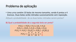 Problema de aplicação
• Uma urna contém 10 bolas de mesmo tamanho, sendo 6 pretas e 4
brancas. Duas bolas serão retiradas sucessivamente sem reposição.
A)Qual a probabilidade de as duas bolas retiradas serem pretas?
B) Qual a probabilidade de a segunda bola ser preta?
𝑃 𝑃2 = 𝑃[ 𝑃2 ∩ 𝑃1 ∪ (𝐵1 ∩ 𝑃2)]
𝑃 𝑃2 = 𝑃 𝑃2 ∩ 𝑃1 + 𝑃[(𝐵1 ∩ 𝑃2)]
𝑃 𝑃2 = 𝑃 𝑃1 ∙ 𝑃2|𝑃1 + 𝑃(𝐵1) ∙ (𝑃2|𝐵1)]
𝑃 𝑃2 =
6
10
∙
5
9
+
4
10
∙
6
9
=
3
5
 