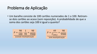 Problema de Aplicação
• Um baralho consiste de 100 cartões numerados de 1 a 100. Retiram-
se dois cartões ao acaso (sem reposição). A probabilidade de que a
soma dos cartões seja 100 é igual a quanto?
𝑃 =
98
100
∙
1
99
=
98
9900
𝑢𝑠𝑎𝑛𝑑𝑜 𝑚𝑢𝑙𝑡𝑖𝑝𝑙𝑖𝑐𝑎çã𝑜
𝑃 =
49
𝐶100,2
=
98
9900
𝑠𝑒𝑚 𝑚𝑢𝑙𝑡𝑖𝑝𝑙𝑖𝑐𝑎çã𝑜
 