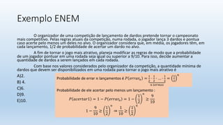 Exemplo ENEM
O organizador de uma competição de lançamento de dardos pretende tornar o campeonato
mais competitivo. Pelas regras atuais da competição, numa rodada, o jogador lança 3 dardos e pontua
caso acerte pelo menos um deles no alvo. O organizador considera que, em média, os jogadores têm, em
cada lançamento, 1/2 de probabilidade de acertar um dardo no alvo.
A fim de tornar o jogo mais atrativo, planeja modificar as regras de modo que a probabilidade
de um jogador pontuar em uma rodada seja igual ou superior a 9/10. Para isso, decide aumentar a
quantidade de dardos a serem lançados em cada rodada.
Com base nos valores considerados pelo organizador da competição, a quantidade mínima de
dardos que devem ser disponibilizados em uma rodada para tornar o jogo mais atrativo é
A)2.
B) 4.
C)6.
D)9.
E)10.
Probabilidade de errar 𝑛 lançamentos é 𝑃 𝑒𝑟𝑟𝑎𝑟𝑛 =
1
2
⋅
1
2
⋅ … ⋅
1
2
𝑛 𝑡𝑒𝑟𝑚𝑜𝑠
=
1
2
𝑛
Probabilidade de ele acertar pelo menos um lançamento :
𝑃 𝑎𝑐𝑒𝑟𝑡𝑎𝑟1 = 1 − 𝑃 𝑒𝑟𝑟𝑎𝑟𝑛 = 1 −
1
2
𝑛
≥
9
10
1 −
9
10
≥
1
2
𝑛
⇒
1
10
≥
1
2
𝑛
 