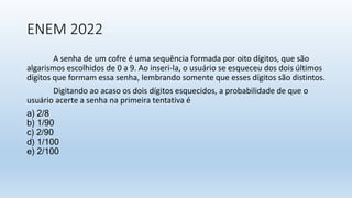 ENEM 2022
A senha de um cofre é uma sequência formada por oito dígitos, que são
algarismos escolhidos de 0 a 9. Ao inseri-la, o usuário se esqueceu dos dois últimos
dígitos que formam essa senha, lembrando somente que esses dígitos são distintos.
Digitando ao acaso os dois dígitos esquecidos, a probabilidade de que o
usuário acerte a senha na primeira tentativa é
a) 2/8
b) 1/90
c) 2/90
d) 1/100
e) 2/100
 