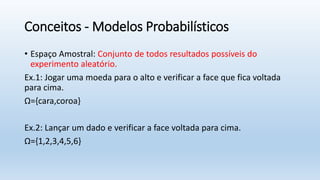Conceitos - Modelos Probabilísticos
• Espaço Amostral: Conjunto de todos resultados possíveis do
experimento aleatório.
Ex.1: Jogar uma moeda para o alto e verificar a face que fica voltada
para cima.
Ω={cara,coroa}
Ex.2: Lançar um dado e verificar a face voltada para cima.
Ω={1,2,3,4,5,6}
 