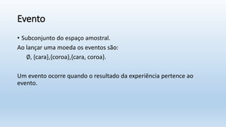 Evento
• Subconjunto do espaço amostral.
Ao lançar uma moeda os eventos são:
∅, {cara},{coroa},{cara, coroa}.
Um evento ocorre quando o resultado da experiência pertence ao
evento.
 