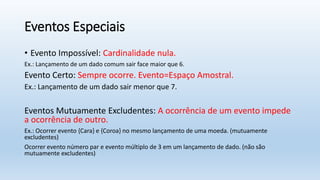 Eventos Especiais
• Evento Impossível: Cardinalidade nula.
Ex.: Lançamento de um dado comum sair face maior que 6.
Evento Certo: Sempre ocorre. Evento=Espaço Amostral.
Ex.: Lançamento de um dado sair menor que 7.
Eventos Mutuamente Excludentes: A ocorrência de um evento impede
a ocorrência de outro.
Ex.: Ocorrer evento {Cara} e {Coroa} no mesmo lançamento de uma moeda. (mutuamente
excludentes)
Ocorrer evento número par e evento múltiplo de 3 em um lançamento de dado. (não são
mutuamente excludentes)
 
