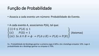 Função de Probabilidade
• Associa a cada evento um número: Probabilidade do Evento.
• A cada evento A, associamos P(A), tal que:
𝑖 0 ≤ 𝑃 𝐴 ≤ 1
𝑖𝑖 𝑃 Ω = 1
𝑖𝑖𝑖 𝑆𝑒 𝐴 ∩ 𝐵 = 𝜙 → 𝑃 𝐴 ∪ 𝐵 = 𝑃 𝐴 + 𝑃(𝐵)
(Axiomas)
Ex.: Probabilidade de Botafogo ganhar o próximo jogo é 60% e de o botafogo empatar 10%. Logo A
probabilidade de o Botafogo ganhar ou empatar é 70%.
 