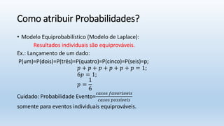 Como atribuir Probabilidades?
• Modelo Equiprobabilístico (Modelo de Laplace):
Resultados individuais são equiprováveis.
Ex.: Lançamento de um dado:
P(um)=P(dois)=P(três)=P(quatro)=P(cinco)=P(seis)=p;
𝑝 + 𝑝 + 𝑝 + 𝑝 + 𝑝 + 𝑝 = 1;
6𝑝 = 1;
𝑝 =
1
6
Cuidado: Probabilidade Evento=
𝑐𝑎𝑠𝑜𝑠 𝑓𝑎𝑣𝑜𝑟á𝑣𝑒𝑖𝑠
𝑐𝑎𝑠𝑜𝑠 𝑝𝑜𝑠𝑠í𝑣𝑒𝑖𝑠
somente para eventos individuais equiprováveis.
 