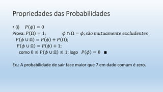 Propriedades das Probabilidades
• (i) 𝑃 𝜙 = 0
Prova: 𝑃 Ω = 1; 𝜙 ∩ Ω = 𝜙; 𝑠ã𝑜 𝑚𝑢𝑡𝑢𝑎𝑚𝑒𝑛𝑡𝑒 𝑒𝑥𝑐𝑙𝑢𝑑𝑒𝑛𝑡𝑒𝑠
𝑃 𝜙 ∪ Ω = 𝑃 𝜙 + 𝑃 Ω ;
𝑃 𝜙 ∪ Ω = 𝑃 𝜙 + 1;
como 0 ≤ 𝑃 𝜙 ∪ Ω ≤ 1; logo 𝑃 𝜙 = 0 ∎
Ex.: A probabilidade de sair face maior que 7 em dado comum é zero.
 