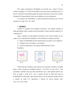 10
Dois grupos apresentaram dificuldades em perceber que a figura B estava
contida no polígono A. Tal fato foi percebido na forma de pintar os polígonos (fig.13 e
fig.14). A dúvida foi solucionada quando tais grupos misturaram as duas cores ao pintar
o polígono B, compreendendo, assim, que os polígonos estavam sobrepostos.
Ao esclarecer tais dificuldades, os alunos perceberam facilmente que se B está
contida em A, então ( ) )(BPBAP =∩ .
Atividade 7
Construa no geoplano dois polígonos desconexos. Em seguida, desenhe na
malha pontilhada e pinte as regiões internas das figuras. Chame a primeira região de A e
a segunda de B.
Agora, considere um pára-quedista descendo de uma forma aleatória em um
campo, como o representado no geoplano, e tente responder as seguintes questões:
1) Qual é a probabilidade do pára-quedista pousar na região A ou na região B?
2) Explique como você chegou a essa resposta.
3) É possível representar a sua resposta simbolicamente? Como?
Resultados:
Fig. 16 Fig. 17 Fig. 18
Grande parte dos estudantes, antes de pensar nas respostas, consultou a atividade
quatro. Após a consulta, um estudante exclamou: -“Ah! Desta vez é ou e não e!”. Esta
exclamação contribuiu para que todos percebessem que o pára-quedista poderia cair
tanto na região A como na B e que a resposta deveria ser dada pela soma da
probabilidade de cada região. Após esta descoberta, mais da metade dos grupos utilizou
o símbolo de união ( )∪ , registrando a resposta da terceira questão como
( ) ( ) ( )BPAPBAP +=∪ .
 