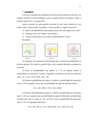 11
Atividade 8
Construa no geoplano dois polígonos de modo que haja interseção entre eles. Em
seguida, desenhe na malha pontilhada e pinte as regiões internas das figuras. Chame a
primeira região de A e a segunda de B.
Agora, considere um pára-quedista descendo de uma forma aleatória em um
campo, como o representado no geoplano, e tente responder as seguintes questões:
1) Qual é a probabilidade do pára-quedista pousar em uma região ou na outra?
2) Explique como você chegou a essa resposta.
3) É possível representar a sua resposta simbolicamente? Como?
Resultados:
Fig. 19 Fig. 20 Fig. 21
Os estudantes não apresentaram dificuldades para o cálculo da probabilidade na
primeira questão. Em relação as questões dois e três, surgiram diferentes estratégias de
resolução:
a) Somar as probabilidades das regiões A e B, em seguida subtrair a
probabilidade da intersecção. Usando a linguagem matemática, tal ação foi registrada
assim: ( ) ( ) ( )BAPBPAPBAP ∩−+=∪ )( .
b) Calcular a probabilidade da região A e subtrair a probabilidade da intersecção
entre A e B. Em seguida, somar com a probabilidade da região B. Simbolicamente:
c) Calcular a probabilidade da região A e subtrair a probabilidade da intersecção
entre A e B e, em seguida somar a probabilidade da região B subtraindo a probabilidade
da intersecção entre as regiões A e B, e por fim, somar a probabilidade da intersecção
entre A e B. Em linguagem matemática:
[ ] [ ] )(()()()()( BAPBAPBPBAPAPBAP ∩+∩−+∩−=∪
( ) ( ) ( )[ ]BPBAPAPBAP +∩−=∪ )(
 