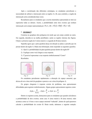 12
Após a socialização das diferentes estratégias, os estudantes perceberam a
necessidade de subtrair a intersecção entre as regiões A e B, caso contrário, a região da
intersecção seria considerada duas vezes.
Ressaltamos para os estudantes que a escrita matemática apresentada no item (a)
representa todas as demais. Assim, a probabilidade entre dois eventos que tenham
intersecção será sempre representada por ( ) ( ) ( )BAPBPAPBAP ∩−+=∪ )( .
Atividade 9
Construa no geoplano dois polígonos de modo que um esteja contido no outro.
Em seguida, desenhe-os na malha pontilhada e pinte as regiões internas das figuras.
Chame a primeira região de A (área maior) e a segunda de B (área menor).
Suponha agora que o pára-quedista desça em direção ao plano e perceba que irá
pousar dentro da região A. Dada esta informação, tente responder as seguintes questões:
1) Qual é a probabilidade do pára-quedista pousar dentro da região B?
2) Explique como você chegou a essa resposta.
3) É possível representar a sua resposta simbolicamente? Como?
Resultados:
Fig. 22 Fig. 23 Fig. 24
Os estudantes perceberam rapidamente a alteração do espaço amostral, que
deixou de ser a área total do geoplano e passou a ser a área do polígono A.
Os grupos chegaram à resposta correta do problema, mas apresentaram
dificuldades para registrar simbolicamente. Alguns grupos apresentaram registros como:
)(
)(
AS
B
BP = ,
A
B
BP =)( e
A
B
ABP =)/( .
Dentre os registros acima, destacamos para os estudantes que quando calculamos
a probabilidade de dois eventos, neste caso A (área maior) e B (área menor), tudo
acontece como se A fosse o novo espaço amostral “reduzido”, dentro do qual queremos
calcular a probabilidade do evento B. Deste modo, adotamos a seguinte notação:
 